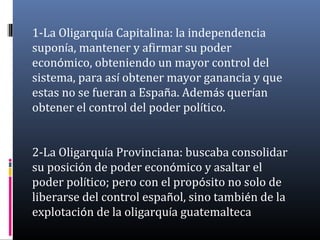 1-La Oligarquía Capitalina: la independencia
suponía, mantener y afirmar su poder
económico, obteniendo un mayor control del
sistema, para así obtener mayor ganancia y que
estas no se fueran a España. Además querían
obtener el control del poder político.
2-La Oligarquía Provinciana: buscaba consolidar
su posición de poder económico y asaltar el
poder político; pero con el propósito no solo de
liberarse del control español, sino también de la
explotación de la oligarquía guatemalteca
 
