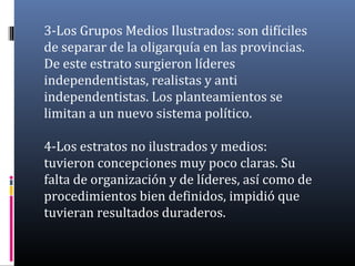 3-Los Grupos Medios Ilustrados: son difíciles
de separar de la oligarquía en las provincias.
De este estrato surgieron líderes
independentistas, realistas y anti
independentistas. Los planteamientos se
limitan a un nuevo sistema político.
4-Los estratos no ilustrados y medios:
tuvieron concepciones muy poco claras. Su
falta de organización y de líderes, así como de
procedimientos bien definidos, impidió que
tuvieran resultados duraderos.
 