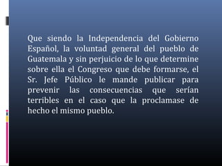 Que siendo la Independencia del Gobierno
Español, la voluntad general del pueblo de
Guatemala y sin perjuicio de lo que determine
sobre ella el Congreso que debe formarse, el
Sr. Jefe Público le mande publicar para
prevenir las consecuencias que serían
terribles en el caso que la proclamase de
hecho el mismo pueblo.
 