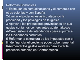 Reformas Borbónicas
1-Estimular las comunicaciones y el comercio con
otras colonias y con España
2-Limitar el poder eclesiástico atacando la
propiedad y los privilegios de la iglesia
3-Apoyar a los productores provincianos en sus
quejas contar los comerciantes guatemaltecos
4-Crear sistema de intendencias para suprimir a
los funcionarios corruptos
5-Reformar la estructura de los impuestos con el
fin de financiar el creciente poder gubernamental
6-Aumentar los gastos militares para evitar la
presencia británica en Centroamérica
 