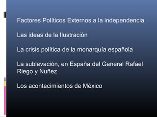Factores Políticos Externos a la independencia
Las ideas de la Ilustración
La crisis política de la monarquía española
La sublevación, en España del General Rafael
Riego y Nuñez
Los acontecimientos de México
 