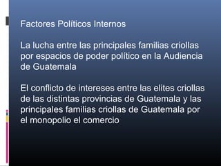 Factores Políticos Internos
La lucha entre las principales familias criollas
por espacios de poder político en la Audiencia
de Guatemala
El conflicto de intereses entre las elites criollas
de las distintas provincias de Guatemala y las
principales familias criollas de Guatemala por
el monopolio el comercio
 