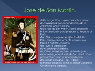 •Militar argentino, cuyas campañas fueron
decisivas para lasindependencias de la
Argentina, Chile y el Perú.
•Don José de San Martín, lideró el Ejército
Unido Libertador para preparar su llegada al
Perú.
•En 1814, como jefe del ejército del Alto
Perú, asumió directamente una postura
frente a nuestro virreinato.
•En 1820, la Expedición
Libertadora procedente
de Chile desembarcó en el Perú bajo el
mando del general José de San Martín. Éste
proclamó en Lima la independencia
del Estado peruano (1821) y bajo
su Protectorado se formó el primer Congreso
Constituyente del país.
 