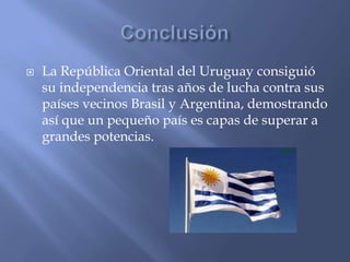    La República Oriental del Uruguay consiguió
    su independencia tras años de lucha contra sus
    países vecinos Brasil y Argentina, demostrando
    así que un pequeño país es capas de superar a
    grandes potencias.
 