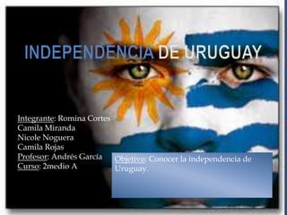 Integrante: Romina Cortes
Camila Miranda
Nicole Noguera
Camila Rojas
Profesor: Andrés García   Objetivo: Conocer la independencia de
Curso: 2medio A           Uruguay.
 