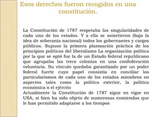Esos derechos fueron recogidos en una constitución. La Constitución de 1787 respetaba las singularidades de cada uno de los estados. Y a ella se sometieron (bajo la idea de soberanía nacional) todos los gobernantes y cargos públicos. Supuso la primera plasmación práctica de los principios políticos del liberalismo La organización política por la que se optó fue la de un Estado federal republicano que agrupaba las trece colonias en una confederación voluntaria. Su vínculo quedaba garantizado por un poder federal fuerte cuyo papel consistía en conciliar los particularismos de cada uno de los estados miembros en aspectos tales como la política exterior, la política económica o el ejército Actualmente la Constitución de 1787 sigue en vigor en USA, si bien ha sido objeto de numerosas enmiendas que le han permitido adaptarse a los tiempos 