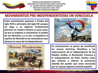 REPÚBLICA BOLIVARIANA DE VENEZUELA
MINISTERIO DEL PODER POPULAR PARA LA EDUCACIÓN
U.E. COLEGIO NUESTRA SEÑORA DE GUADALUPE
AÑO ESCOLAR 2014-2015 / 2DO. LAPSO
MATERIA: HISTORIA DE VENENUELA
Estos movimientos aparecen a finales del
siglo XVIII y principios del siglo XIX aunque
no llega a su objetivo fundamental
plasman en nuestra historia un gran paso,
ya que se empieza a concientizar al pueblo
de sus derechos y a su vez, se despierta el
espíritu de libertad en los venezolanos que
abrazan la causa de la Independencia.
En consecuencia se ponen de manifiesto
las nuevas doctrinas filosóficas y las
repercusiones de la Independencia de los
Estados Unidos, la Revolución Francesa y
la Independencia de Haití, hechos estos
que vinieron a reforzar la conciencia
rebelde del pueblo que venía marcando
por un injusto régimen colonial español.
 