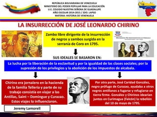 REPÚBLICA BOLIVARIANA DE VENEZUELA
MINISTERIO DEL PODER POPULAR PARA LA EDUCACIÓN
U.E. COLEGIO NUESTRA SEÑORA DE GUADALUPE
AÑO ESCOLAR 2014-2015 / 2DO. LAPSO
MATERIA: HISTORIA DE VENENUELA
Zambo libre dirigente de la insurrección
de negros y zambos surgida en la
serranía de Coro en 1795.
La lucha por la liberación de la esclavitud y por la igualdad de las clases sociales; por la
supresión de los privilegios y la abolición de los impuestos de alcabala.
SUS IDEALES SE BASARON EN:
Chirino era jornalero en la hacienda
de la familia Tellería y parte de su
trabajo consistía en viajar a las
Antillas, Saint – Domingue y Curazao.
Estos viajes lo influenciaron.
Por otra parte, José Caridad González,
negro prófugo de Curazao, ayudaba a otros
negros antillanos a fugarse y refugiarse en
tierra firme. González y Chirinos idearían
juntos en Curimagua (Falcón) la rebelión
del 10 de mayo de 1795.
Jeremy Lamorell
 