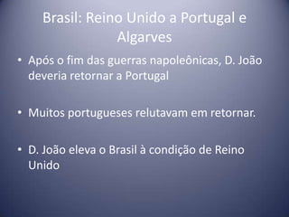 Brasil: Reino Unido a Portugal e
Algarves
• Após o fim das guerras napoleônicas, D. João
deveria retornar a Portugal
• Muitos portugueses relutavam em retornar.
• D. João eleva o Brasil à condição de Reino
Unido
 