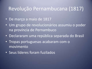 Revolução Pernambucana (1817)
• De março a maio de 1817
• Um grupo de revolucionários assumiu o poder
na província de Pernambuco
• Declararam uma república separada do Brasil
• Tropas portuguesas acabaram com o
movimento
• Seus líderes foram fuzilados
 