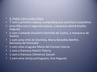 • D. Pedro I teve muitos filhos:
• 7 com a primeira esposa, a arquiduquesa austríaca Leopoldina
• Uma filha com a segunda esposa, a duquesa alemã Amélia
Augusta
• 5 com a amante brasileira Domitila de Castro, a marquesa de
Santos;
• 1 com uma irmã de Domitila, Maria Benedita Bonfim,
baronesa de Sorocaba
• 1 com uma uruguaia Maria del Carmen García
• 1 com a francesa Noémi Thierry
• 1 com a francesa Clémence Saisset
• 1 com uma monja portuguesa, Ana Augusta
 