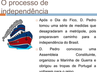 O processo de
independência
 Após o Dia do Fico, D. Pedro
tomou uma série de medidas que
desagradaram a metrópole, pois
preparavam caminho para a
independência do Brasil.
 D. Pedro convocou uma
Assembleia Constituinte,
organizou a Marinha de Guerra e
obrigou as tropas de Portugal a
 