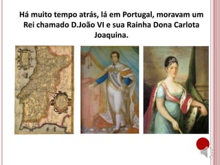 Há muito tempo atrás, lá em Portugal, moravam um
Rei chamado D.João VI e sua Rainha Dona Carlota
Joaquina.
 