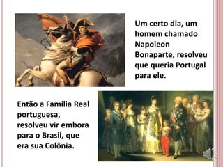 Um certo dia, um
homem chamado
Napoleon
Bonaparte, resolveu
que queria Portugal
para ele.
Então a Família Real
portuguesa,
resolveu vir embora
para o Brasil, que
era sua Colônia.
 