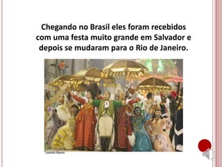 Chegando no Brasil eles foram recebidos
com uma festa muito grande em Salvador e
depois se mudaram para o Rio de Janeiro.
 