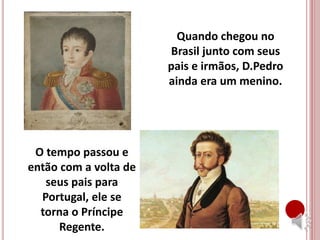 Quando chegou no
Brasil junto com seus
pais e irmãos, D.Pedro
ainda era um menino.
O tempo passou e
então com a volta de
seus pais para
Portugal, ele se
torna o Príncipe
Regente.
 