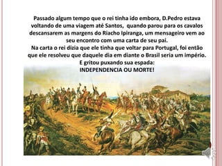 Passado algum tempo que o rei tinha ido embora, D.Pedro estava
voltando de uma viagem até Santos, quando parou para os cavalos
descansarem as margens do Riacho Ipiranga, um mensageiro vem ao
seu encontro com uma carta de seu pai.
Na carta o rei dizia que ele tinha que voltar para Portugal, foi então
que ele resolveu que daquele dia em diante o Brasil seria um império.
E gritou puxando sua espada:
INDEPENDENCIA OU MORTE!
 