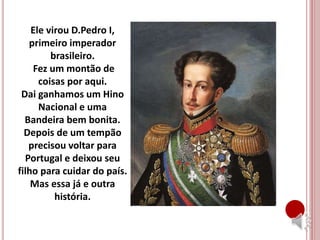 Ele virou D.Pedro I,
primeiro imperador
brasileiro.
Fez um montão de
coisas por aqui.
Dai ganhamos um Hino
Nacional e uma
Bandeira bem bonita.
Depois de um tempão
precisou voltar para
Portugal e deixou seu
filho para cuidar do país.
Mas essa já e outra
história.
 