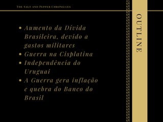 Aumento da Dívida
Brasileira, devido a
gastos militares
Guerra na Cisplatina
Independência do
Uruguai
A Guerra gera inflação
e quebra do Banco do
Brasil
The Salt and Pepper Chronicles
outline
 