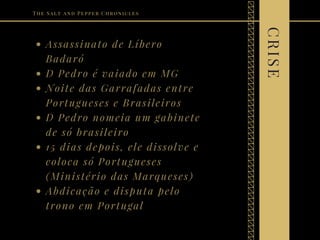 Assassinato de Líbero
Badaró
D Pedro é vaiado em MG
Noite das Garrafadas entre
Portugueses e Brasileiros
D Pedro nomeia um gabinete
de só brasileiro
15 dias depois, ele dissolve e
coloca só Portugueses
(Ministério das Marqueses)
Abdicação e disputa pelo
trono em Portugal
The Salt and Pepper Chronicles
CRISE
 