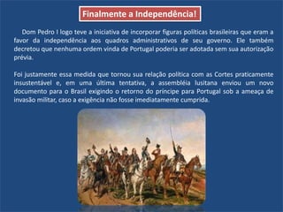 Dom Pedro I logo teve a iniciativa de incorporar figuras políticas brasileiras que eram a
favor da independência aos quadros administrativos de seu governo. Ele também
decretou que nenhuma ordem vinda de Portugal poderia ser adotada sem sua autorização
prévia.
Foi justamente essa medida que tornou sua relação política com as Cortes praticamente
insustentável e, em uma última tentativa, a assembléia lusitana enviou um novo
documento para o Brasil exigindo o retorno do príncipe para Portugal sob a ameaça de
invasão militar, caso a exigência não fosse imediatamente cumprida.
Finalmente a Independência!
 