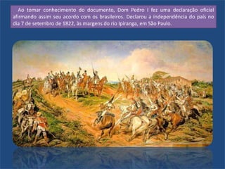 Ao tomar conhecimento do documento, Dom Pedro I fez uma declaração oficial
afirmando assim seu acordo com os brasileiros. Declarou a independência do país no
dia 7 de setembro de 1822, às margens do rio Ipiranga, em São Paulo.
 