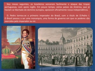 Nos meses seguintes, os brasileiros venceram facilmente o ataque das tropas
portuguesas, com apoio inglês. Em pouco tempo, vários países da América, que já
haviam se libertado do domínio europeu, apoiaram oficialmente nossa independência.
D. Pedro tornou-se o primeiro imperador do Brasil, com o título de D.Pedro I.
O Brasil passou a ser uma monarquia, uma forma de governo em que os poderes são
exercidos pelo imperador ou rei.
 