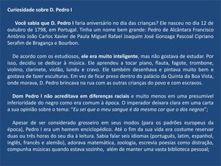 Curiosidade sobre D. Pedro I
Você sabia que D. Pedro I faria aniversário no dia das crianças? Ele nasceu no dia 12 de
outubro de 1798, em Portugal. Tinha um nome bem grande: Pedro de Alcântara Francisco
Antônio João Carlos Xavier de Paula Miguel Rafael Joaquim José Gonzaga Pascoal Cipriano
Serafim de Bragança e Bourbon.
De acordo com os estudiosos, ele era muito inteligente, mas não gostava de estudar. Por
isso, decidiu se dedicar à música. Ele aprendeu a tocar piano, flauta, fagote, trombone,
violino, clarinete, violão, lundu e cravo. Ele também desenhava e pintava muito bem e
gostava de fazer esculturas. Em vez de ficar preso dentro do palácio da Quinta da Boa Vista,
onde morava, D. Pedro brincava na rua com as outras crianças do povo e com escravos.
Dom Pedro I não acreditava em diferenças raciais e muito menos em uma presumível
inferioridade do negro como era comum à época. O imperador deixara clara em uma carta
a sua opinião sobre o tema: “Eu sei que o meu sangue é da mesma cor que o dos negros”;
Apesar de ser considerado grosseiro em seus modos (para os padrões europeus da
época), Pedro I era um homem enciclopédico. Até o fim da sua vida era costume reservar
duas ou três horas do seu dia à leitura. Sabia falar seis idiomas (português, latim, espanhol,
inglês, francês e alemão), adorava matemática, zoologia, escrevia poesias como distração,
compunha músicas quando estava sozinho, além de manter uma vasta biblioteca pessoal;
 