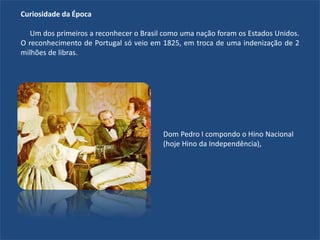 Curiosidade da Época
Um dos primeiros a reconhecer o Brasil como uma nação foram os Estados Unidos.
O reconhecimento de Portugal só veio em 1825, em troca de uma indenização de 2
milhões de libras.
Dom Pedro I compondo o Hino Nacional
(hoje Hino da Independência),
 