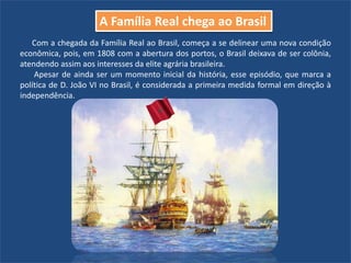 Com a chegada da Família Real ao Brasil, começa a se delinear uma nova condição
econômica, pois, em 1808 com a abertura dos portos, o Brasil deixava de ser colônia,
atendendo assim aos interesses da elite agrária brasileira.
Apesar de ainda ser um momento inicial da história, esse episódio, que marca a
política de D. João VI no Brasil, é considerada a primeira medida formal em direção à
independência.
A Família Real chega ao Brasil
 
