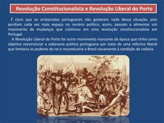 Revolução Constitucionalista e Revolução Liberal do Porto
É claro que os aristocratas portugueses não gostaram nada dessa situação, pois
perdiam cada vez mais espaço no cenário político, assim, passam a alimentar um
movimento de mudanças que culminou em uma revolução constitucionalista em
Portugal.
A Revolução Liberal do Porto foi outro movimento marcante da época que tinha como
objetivo reestruturar a soberania política portuguesa por meio de uma reforma liberal
que limitaria os poderes do rei e reconduziria o Brasil novamente à condição de colônia.
 