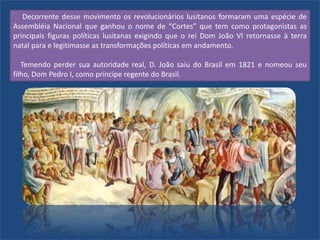 Decorrente desse movimento os revolucionários lusitanos formaram uma espécie de
Assembléia Nacional que ganhou o nome de “Cortes” que tem como protagonistas as
principais figuras políticas lusitanas exigindo que o rei Dom João VI retornasse à terra
natal para e legitimasse as transformações políticas em andamento.
Temendo perder sua autoridade real, D. João saiu do Brasil em 1821 e nomeou seu
filho, Dom Pedro I, como príncipe regente do Brasil.
 