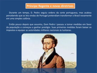 Durante um tempo, D. Pedro seguiu ordens da corte portuguesa, mas acabou
percebendo que as leis vindas de Portugal pretendiam transformar o Brasil novamente
em uma simples colônia.
Então pouco depois que assumiu, Dom Pedro I passou a tomar medidas em favor
da população e começou a ganhar prestígio. Suas primeiras medidas foram baixar os
impostos e equipar as autoridades militares nacionais às lusitanas.
Príncipe Regente e novas diretrizes
 