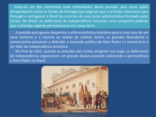 Inicia-se um dos momentos mais conturbados desse período, pois essas ações
desagradaram muito as Cortes de Portugal que exigiram que o príncipe retornasse para
Portugal e entregasse o Brasil ao controle de uma junta administrativa formada pelas
Cortes. No Brasil, os defensores da independência iniciaram uma campanha pedindo
que o príncipe regente permanecesse em nossa terra.
A pressão portuguesa despertou a elite econômica brasileira para o risco que de um
novo domínio e o retorno ao estado de colônia. Assim, os grandes fazendeiros e
comerciantes passaram a defender a ascensão política de Dom Pedro I e incentivá-lo a
ser líder da independência brasileira.
No final de 1821, quando as pressões das Cortes atingiram seu auge, os defensores
da independência organizaram um grande abaixo-assinado solicitando a permanência
e Dom Pedro no Brasil.
 