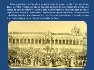 Neste contexto e atendendo a demonstração de apoio, no dia 9 de janeiro de
1822, D. Pedro recebeu um abaixo-assinado pedindo-lhe que ficasse. Ele atendeu ao
desejo do povo declarando: "Como é para o bem de todos e felicidade geral da nação
diga ao povo que fico". Dom Pedro I reafirmou sua permanência no cenário político
brasileiro e atendeu aos interesses dos ricos fazendeiros brasileiros e esse dia passou
a ser conhecido em nossa história como o Dia do Fico.
 