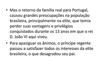 • Mas o retorno da família real para Portugal,
causou grandes preocupações na população
brasileira, principalmente na elite, que temia
perder suas vantagens e privilégios
conquistados durante os 13 anos em que o rei
D. João VI aqui viveu.
• Para apaziguar os ânimos, o príncipe regente
passou a satisfazer todos os interesses da elite
brasileira, o que desagradou seu pai.
 