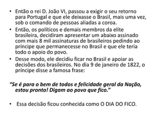 • Então o rei D. João VI, passou a exigir o seu retorno
para Portugal e que ele deixasse o Brasil, mais uma vez,
sob o comando de pessoas aliadas a coroa.
• Então, os políticos e demais membros da elite
brasileira, decidiram apresentar um abaixo assinado
com mais 8 mil assinaturas de brasileiros pedindo ao
príncipe que permanecesse no Brasil e que ele teria
todo o apoio do povo.
• Desse modo, ele decidiu ficar no Brasil e apoiar as
decisões dos brasileiros. No dia 9 de janeiro de 1822, o
príncipe disse a famosa frase:
“Se é para o bem de todos e felicidade geral da Nação,
estou pronto! Digam ao povo que fico.”
• Essa decisão ficou conhecida como O DIA DO FICO.
 