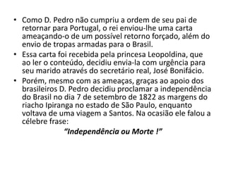 • Como D. Pedro não cumpriu a ordem de seu pai de
retornar para Portugal, o rei enviou-lhe uma carta
ameaçando-o de um possível retorno forçado, além do
envio de tropas armadas para o Brasil.
• Essa carta foi recebida pela princesa Leopoldina, que
ao ler o conteúdo, decidiu envia-la com urgência para
seu marido através do secretário real, José Bonifácio.
• Porém, mesmo com as ameaças, graças ao apoio dos
brasileiros D. Pedro decidiu proclamar a independência
do Brasil no dia 7 de setembro de 1822 as margens do
riacho Ipiranga no estado de São Paulo, enquanto
voltava de uma viagem a Santos. Na ocasião ele falou a
célebre frase:
“Independência ou Morte !”
 