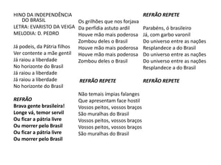 HINO DA INDEPENDÊNCIA
DO BRASIL
LETRA: EVARISTO DA VEIGA
MELODIA: D. PEDRO
Já podeis, da Pátria filhos
Ver contente a mãe gentil
Já raiou a liberdade
No horizonte do Brasil
Já raiou a liberdade
Já raiou a liberdade
No horizonte do Brasil
REFRÃO
Brava gente brasileira!
Longe vá, temor servil
Ou ficar a pátria livre
Ou morrer pelo Brasil
Ou ficar a pátria livre
Ou morrer pelo Brasil
Os grilhões que nos forjava
Da perfídia astuto ardil
Houve mão mais poderosa
Zombou deles o Brasil
Houve mão mais poderosa
Houve mão mais poderosa
Zombou deles o Brasil
REFRÃO REPETE
Não temais ímpias falanges
Que apresentam face hostil
Vossos peitos, vossos braços
São muralhas do Brasil
Vossos peitos, vossos braços
Vossos peitos, vossos braços
São muralhas do Brasil
REFRÃO REPETE
Parabéns, ó brasileiro
Já, com garbo varonil
Do universo entre as nações
Resplandece a do Brasil
Do universo entre as nações
Do universo entre as nações
Resplandece a do Brasil
REFRÃO REPETE
 