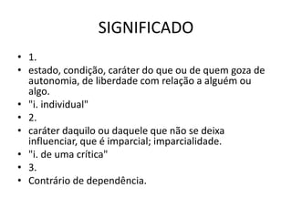 SIGNIFICADO
• 1.
• estado, condição, caráter do que ou de quem goza de
autonomia, de liberdade com relação a alguém ou
algo.
• "i. individual"
• 2.
• caráter daquilo ou daquele que não se deixa
influenciar, que é imparcial; imparcialidade.
• "i. de uma crítica"
• 3.
• Contrário de dependência.
 