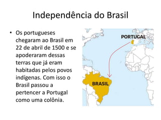 Independência do Brasil
• Os portugueses
chegaram ao Brasil em
22 de abril de 1500 e se
apoderaram dessas
terras que já eram
habitadas pelos povos
indígenas. Com isso o
Brasil passou a
pertencer a Portugal
como uma colônia.
 