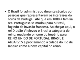 • O Brasil foi administrado durante séculos por
pessoas que representavam os interesses da
coroa de Portugal. Até que em 1808 a família
real Portuguesa se mudou para o Brasil,
fugindo da invasão francesa. Ao chegar aqui, o
rei D. João VI elevou o Brasil a categoria de
reino, mudando o nome do império para
REINO UNIDO DE PORTUGAL, BRASIL E
ALGARVES e proclamando a cidade do Rio de
Janeiro como a nova capital do reino.
 