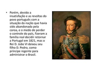 • Porém, devido a
insatisfação e as revoltas do
povo português com a
situação da nação que havia
sido abandonada pela
coroa, e o medo de perder
o controle do país, fizeram a
família real decidir retornar
a Portugal em 1821, mas o
Rei D. João VI deixou seu
filho D. Pedro, como
príncipe regente para
administrar o Brasil.
 