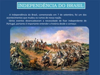 INDEPENDÊNCIA DO BRASIL
A Independência do Brasil, comemorada em 7 de setembro, foi um dos
acontecimentos que mudou os rumos de nossa nação.
Vários eventos desencadearam a necessidade de ficar independente de
Portugal, portanto é importante entender a história desde o começo:
 