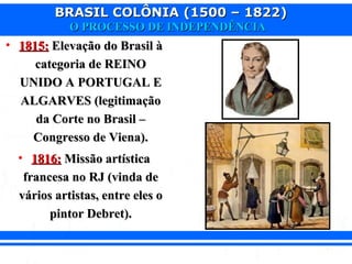 BRASIL COLÔNIA (1500 – 1822)BRASIL COLÔNIA (1500 – 1822)
O PROCESSO DE INDEPENDÊNCIAO PROCESSO DE INDEPENDÊNCIA
• 1815:1815: Elevação do Brasil àElevação do Brasil à
categoria de REINOcategoria de REINO
UNIDO A PORTUGAL EUNIDO A PORTUGAL E
ALGARVES (legitimaçãoALGARVES (legitimação
da Corte no Brasil –da Corte no Brasil –
Congresso de Viena).Congresso de Viena).
• 1816:1816: Missão artísticaMissão artística
francesa no RJ (vinda defrancesa no RJ (vinda de
vários artistas, entre eles ovários artistas, entre eles o
pintor Debret).pintor Debret).
 