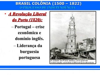 BRASIL COLÔNIA (1500 – 1822)BRASIL COLÔNIA (1500 – 1822)
O PROCESSO DE INDEPENDÊNCIAO PROCESSO DE INDEPENDÊNCIA
• A Revolução LiberalA Revolução Liberal
do Porto (1820):do Porto (1820):
– Portugal – crisePortugal – crise
econômica eeconômica e
domínio inglês.domínio inglês.
– Liderança daLiderança da
burguesiaburguesia
portuguesaportuguesa
 