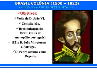 BRASIL COLÔNIA (1500 – 1822)BRASIL COLÔNIA (1500 – 1822)
O PROCESSO DE INDEPENDÊNCIAO PROCESSO DE INDEPENDÊNCIA
Objetivos:Objetivos:
Volta de D. João VI.Volta de D. João VI.
Constituição.Constituição.
Recolonização doRecolonização do
Brasil (volta doBrasil (volta do
monopólio português).monopólio português).
– 1821: D. João VI retorna1821: D. João VI retorna
a Portugal.a Portugal.
D. Pedro assume comoD. Pedro assume como
Regente.Regente.
 