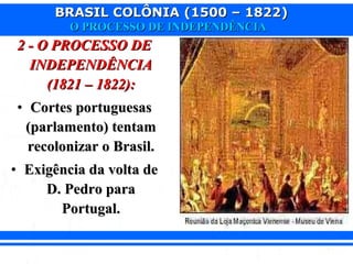 BRASIL COLÔNIA (1500 – 1822)BRASIL COLÔNIA (1500 – 1822)
O PROCESSO DE INDEPENDÊNCIAO PROCESSO DE INDEPENDÊNCIA
2 - O PROCESSO DE2 - O PROCESSO DE
INDEPENDÊNCIAINDEPENDÊNCIA
(1821 – 1822):(1821 – 1822):
• Cortes portuguesasCortes portuguesas
(parlamento) tentam(parlamento) tentam
recolonizar o Brasil.recolonizar o Brasil.
• Exigência da volta deExigência da volta de
D. Pedro paraD. Pedro para
Portugal.Portugal.
 