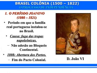 BRASIL COLÔNIA (1500 – 1822)BRASIL COLÔNIA (1500 – 1822)
O PROCESSO DE INDEPENDÊNCIAO PROCESSO DE INDEPENDÊNCIA
1.1. O PERÍODO JOANINOO PERÍODO JOANINO
(1808 – 1821)(1808 – 1821)
• Período em que a famíliaPeríodo em que a família
real portuguesa instalou-sereal portuguesa instalou-se
no Brasil.no Brasil.
• Causa: fuga das tropasCausa: fuga das tropas
napoleônicas.napoleônicas.
– Não adesão ao BloqueioNão adesão ao Bloqueio
Continental.Continental.
• 1808: Abertura dos Portos.1808: Abertura dos Portos.
– Fim do Pacto Colonial.Fim do Pacto Colonial. D. João VID. João VI
 