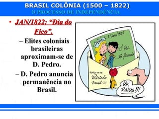 BRASIL COLÔNIA (1500 – 1822)BRASIL COLÔNIA (1500 – 1822)
O PROCESSO DE INDEPENDÊNCIAO PROCESSO DE INDEPENDÊNCIA
• JAN/1822: “Dia doJAN/1822: “Dia do
Fico”.Fico”.
– Elites coloniaisElites coloniais
brasileirasbrasileiras
aproximam-se deaproximam-se de
D. Pedro.D. Pedro.
– D. Pedro anunciaD. Pedro anuncia
permanência nopermanência no
Brasil.Brasil.
 